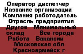 Оператор-диспетчер › Название организации ­ Компания-работодатель › Отрасль предприятия ­ Другое › Минимальный оклад ­ 1 - Все города Работа » Вакансии   . Московская обл.,Красноармейск г.